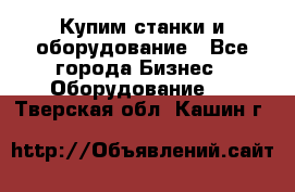 Купим станки и оборудование - Все города Бизнес » Оборудование   . Тверская обл.,Кашин г.